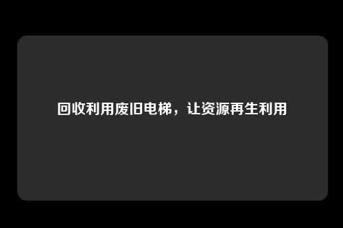 回收利用废旧电梯，让资源再生利用