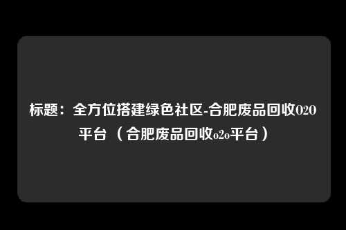 标题：全方位搭建绿色社区-合肥废品回收O2O平台 （合肥废品回收o2o平台）
