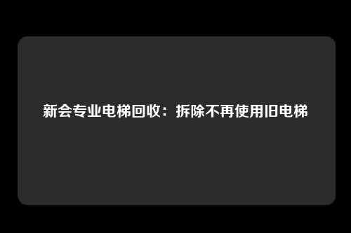 新会专业电梯回收：拆除不再使用旧电梯