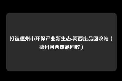 打造德州市环保产业新生态-河西废品回收站（德州河西废品回收）