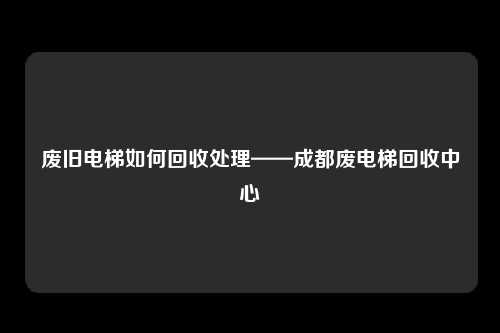 废旧电梯如何回收处理——成都废电梯回收中心