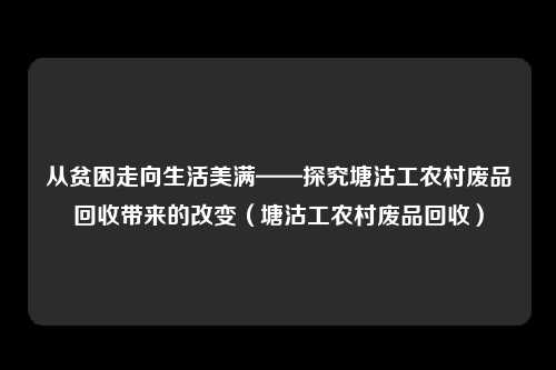从贫困走向生活美满——探究塘沽工农村废品回收带来的改变（塘沽工农村废品回收）