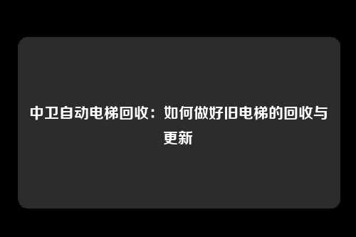 中卫自动电梯回收：如何做好旧电梯的回收与更新