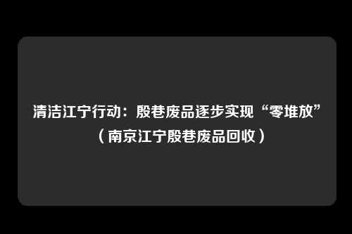 清洁江宁行动:殷巷废品逐步实现“零堆放”(南京江宁殷巷废品回收)