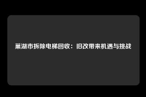 巢湖市拆除电梯回收：旧改带来机遇与挑战