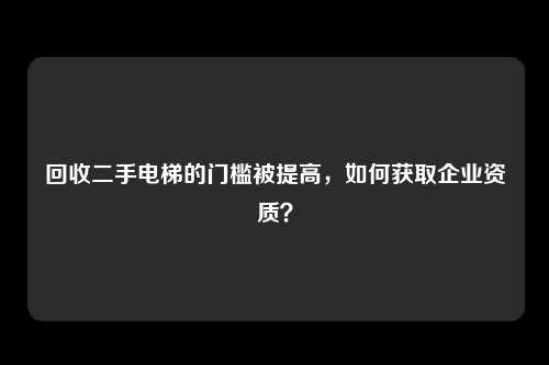 回收二手电梯的门槛被提高，如何获取企业资质？