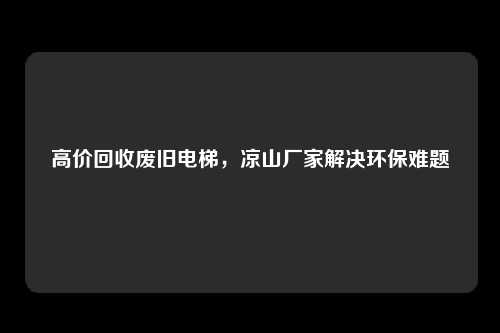 高价回收废旧电梯,凉山厂家解决环保难题