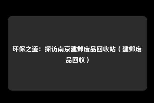 环保之道:探访南京建邺废品回收站(建邺废品回收)
