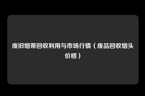 废旧烟蒂回收利用与市场行情(废品回收烟头价格)