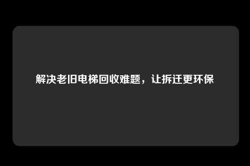 解决老旧电梯回收难题,让拆迁更环保