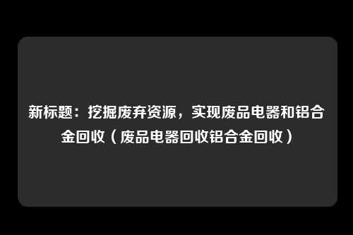 新标题:挖掘废弃资源,实现废品电器和铝合金回收(废品电器回收铝合金回收)