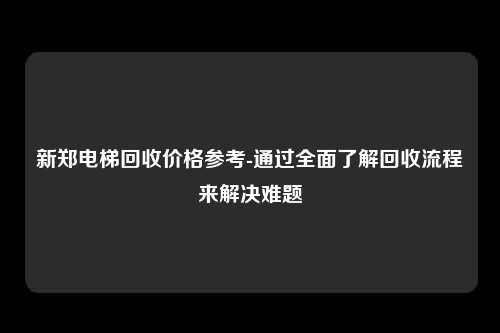 新郑电梯回收价格参考-通过全面了解回收流程来解决难题