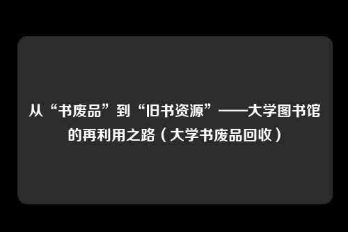 从“书废品”到“旧书资源”——大学图书馆的再利用之路(大学书废品回收)