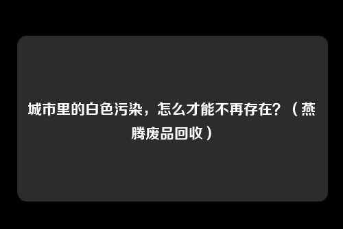 城市里的白色污染,怎么才能不再存在?(燕腾废品回收)