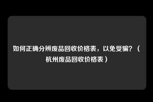 如何正确分辨废品回收价格表，以免受骗？（杭州废品回收价格表）
