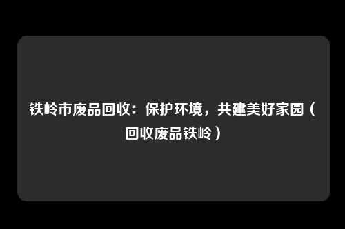 铁岭市废品回收：保护环境，共建美好家园（回收废品铁岭）