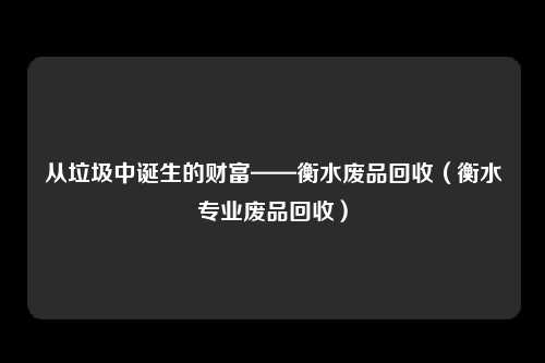 从垃圾中诞生的财富——衡水废品回收（衡水专业废品回收）