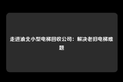 走进渝北小型电梯回收公司:解决老旧电梯难题