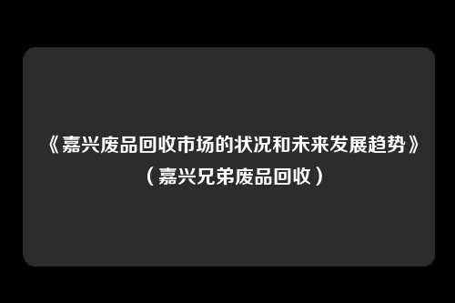 《嘉兴废品回收市场的状况和未来发展趋势》（嘉兴兄弟废品回收）