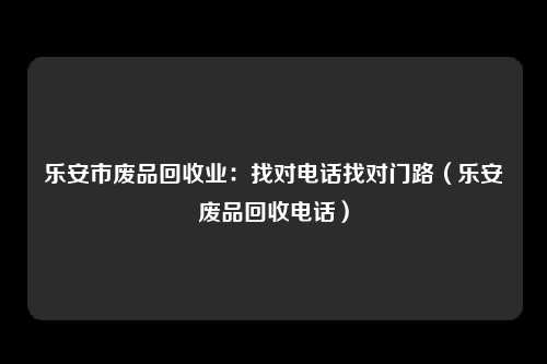 乐安市废品回收业:找对电话找对门路(乐安废品回收电话)