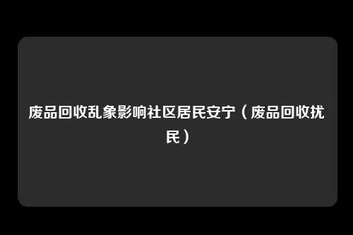 废品回收乱象影响社区居民安宁(废品回收扰民)