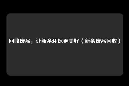 回收废品，让新余环保更美好（新余废品回收）
