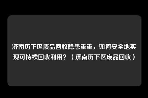 济南历下区废品回收隐患重重,如何安全地实现可持续回收利用?(济南历下区废品回收)