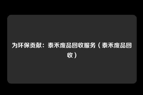 为环保贡献:泰禾废品回收服务(泰禾废品回收)