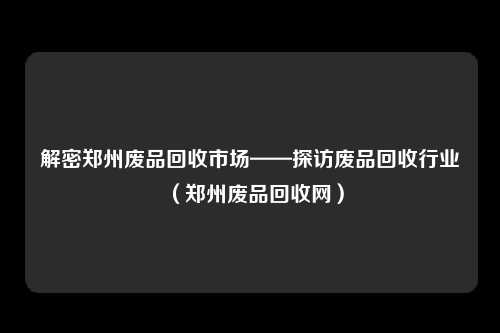 解密郑州废品回收市场——探访废品回收行业(郑州废品回收网)