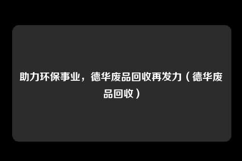 助力环保事业,德华废品回收再发力(德华废品回收)