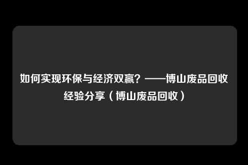如何实现环保与经济双赢？——博山废品回收经验分享（博山废品回收）