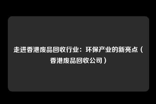 走进香港废品回收行业：环保产业的新亮点（香港废品回收公司）