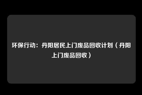 环保行动:丹阳居民上门废品回收计划(丹阳上门废品回收)