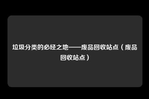 垃圾分类的必经之地——废品回收站点(废品回收站点)