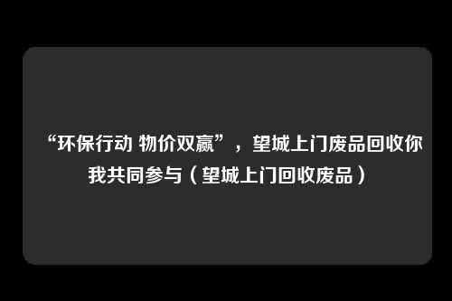 “环保行动 物价双赢”,望城上门废品回收你我共同参与(望城上门回收废品)