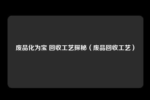 废品化为宝 回收工艺探秘（废品回收工艺）