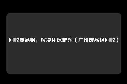 回收废品铝,解决环保难题(广州废品铝回收)