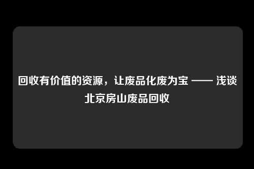 回收有价值的资源，让废品化废为宝 —— 浅谈北京房山废品回收