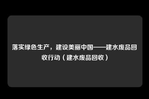 落实绿色生产,建设美丽中国——建水废品回收行动(建水废品回收)
