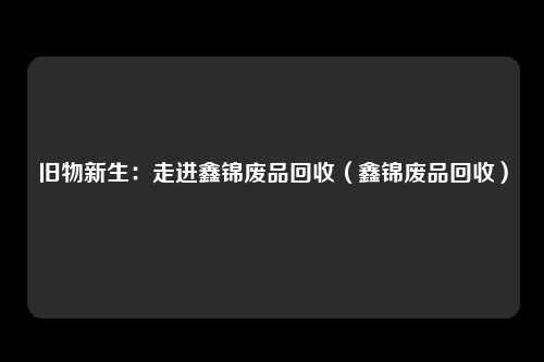 旧物新生:走进鑫锦废品回收(鑫锦废品回收)