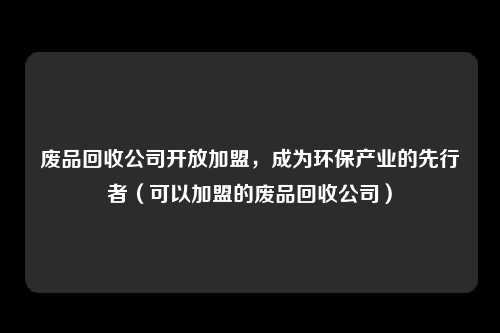 废品回收公司开放加盟,成为环保产业的先行者(可以加盟的废品回收公司)