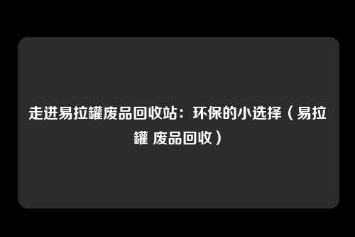 走进易拉罐废品回收站:环保的小选择(易拉罐 废品回收)