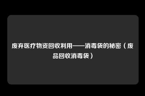 废弃医疗物资回收利用——消毒袋的秘密（废品回收消毒袋）