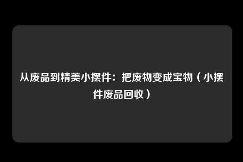从废品到精美小摆件:把废物变成宝物(小摆件废品回收)