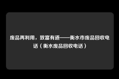 废品再利用,致富有道——衡水市废品回收电话(衡水废品回收电话)