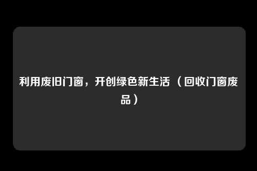 利用废旧门窗,开创绿色新生活 (回收门窗废品)