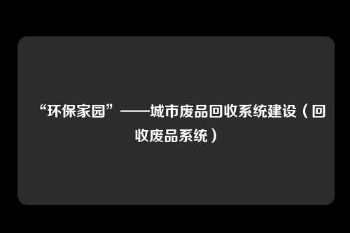 “环保家园”——城市废品回收系统建设（回收废品系统）