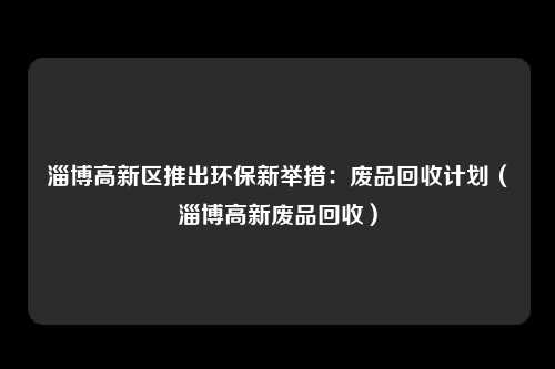 淄博高新区推出环保新举措:废品回收计划(淄博高新废品回收)