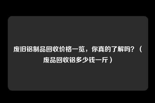 废旧铝制品回收价格一览,你真的了解吗?(废品回收铝多少钱一斤)