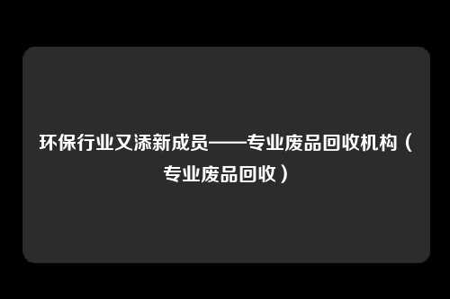 环保行业又添新成员——专业废品回收机构（专业废品回收）